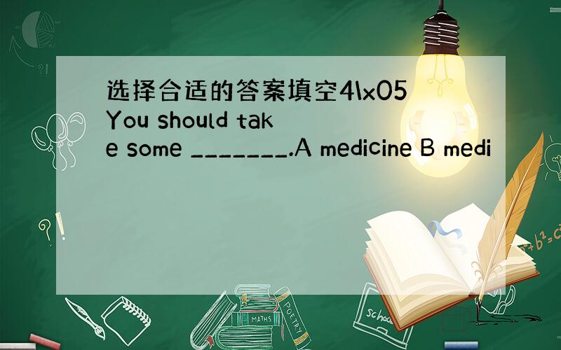 选择合适的答案填空4\x05You should take some _______.A medicine B medi