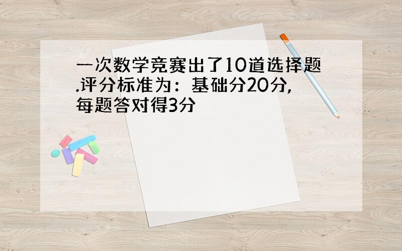 一次数学竞赛出了10道选择题.评分标准为：基础分20分,每题答对得3分