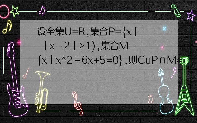 设全集U=R,集合P={x| |x-2|>1),集合M={x|x^2-6x+5=0},则CuP∩M=_______.