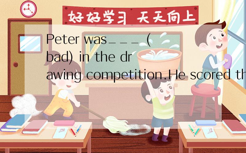 Peter was___ (bad) in the drawing competition.He scored the