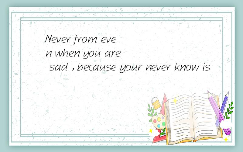 Never from even when you are sad ,because your never know is