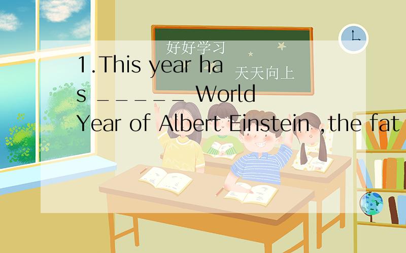 1.This year has _____ World Year of Albert Einstein ,the fat