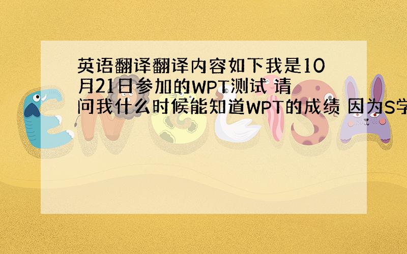 英语翻译翻译内容如下我是10月21日参加的WPT测试 请问我什么时候能知道WPT的成绩 因为S学院12月1日申请就要截止