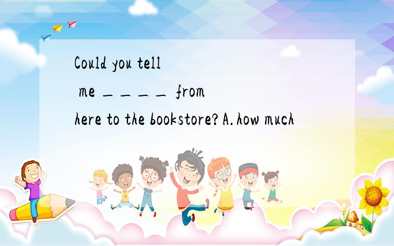 Could you tell me ____ from here to the bookstore?A.how much