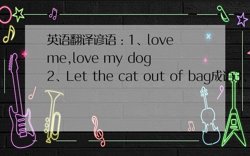 英语翻译谚语：1、love me,love my dog2、Let the cat out of bag成语3、agai
