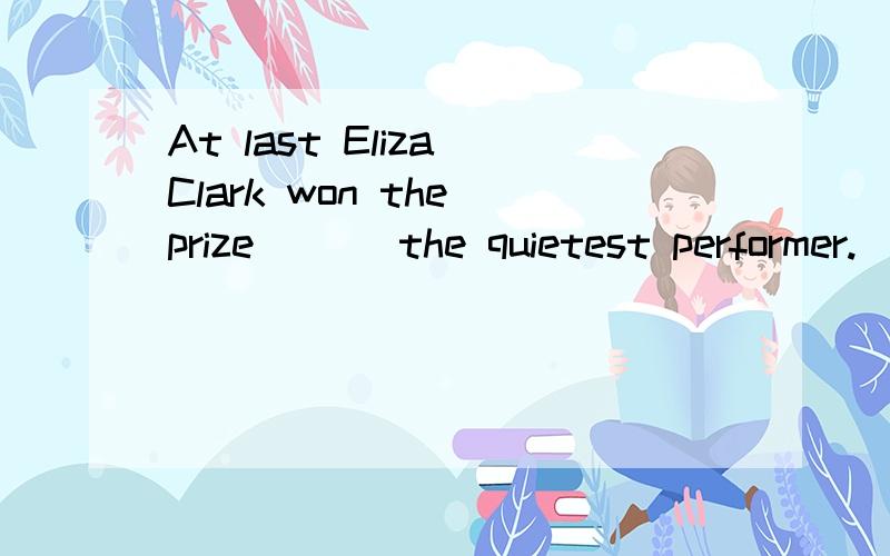 At last Eliza Clark won the prize___ the quietest performer.