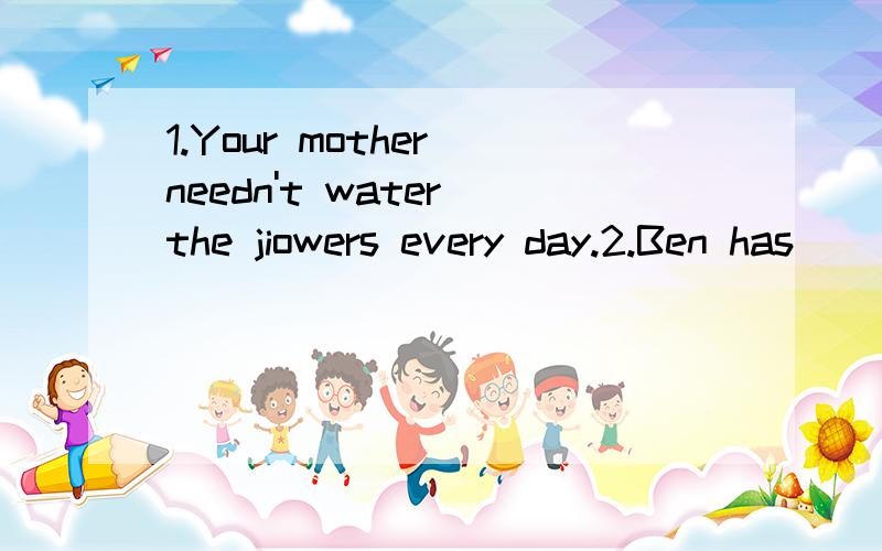 1.Your mother needn't water the jiowers every day.2.Ben has