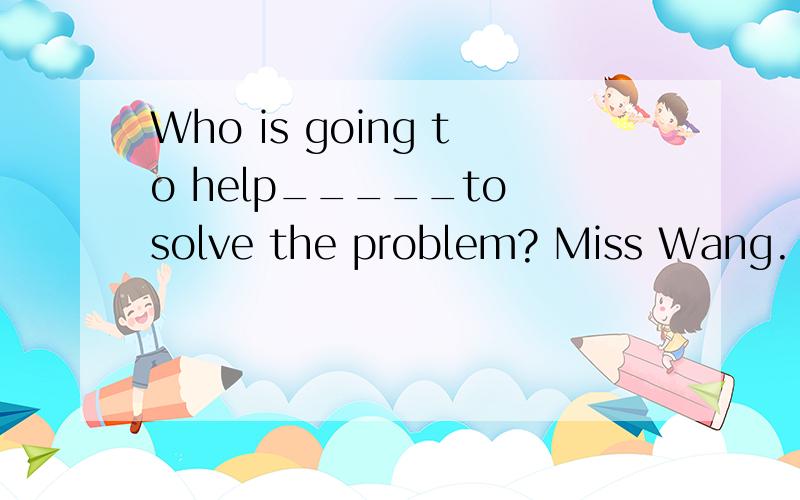 Who is going to help_____to solve the problem? Miss Wang. A
