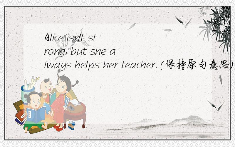 Alice isn't strong,but she always helps her teacher.(保持原句意思)