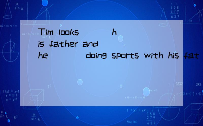 Tim looks ___his father and he ___ doing sports with his fat