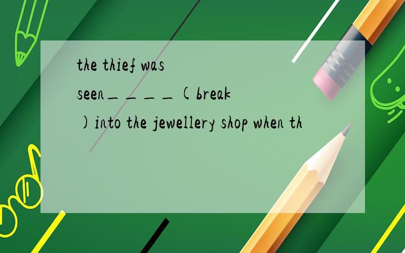 the thief was seen____(break)into the jewellery shop when th