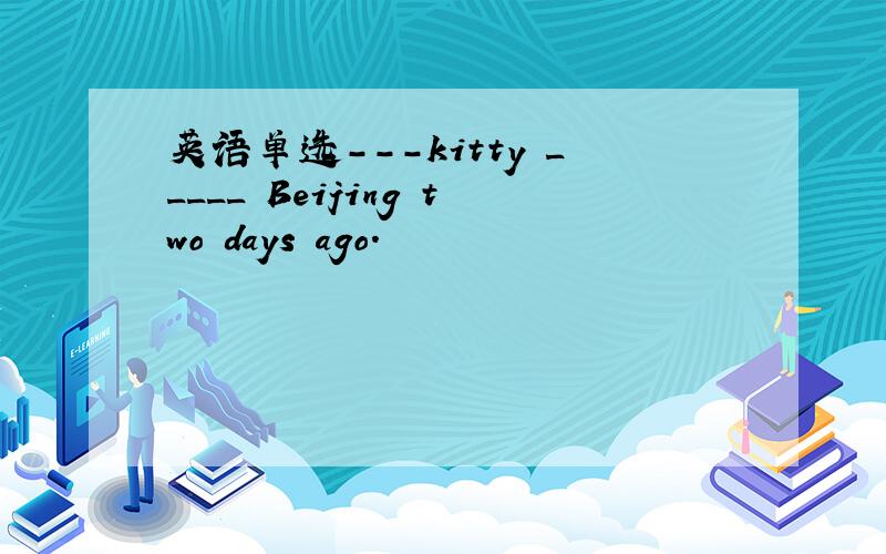英语单选---kitty _____ Beijing two days ago.