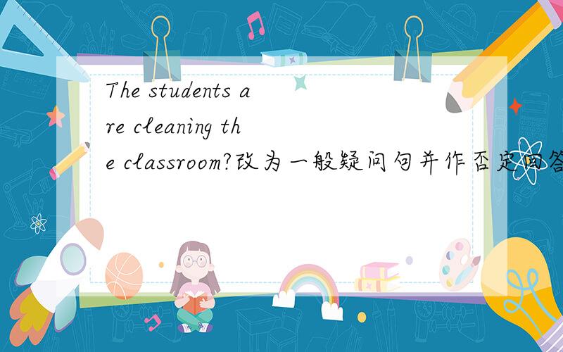 The students are cleaning the classroom?改为一般疑问句并作否定回答