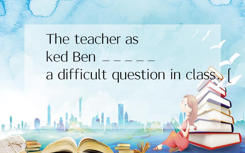 The teacher asked Ben _____ a difficult question in class. [