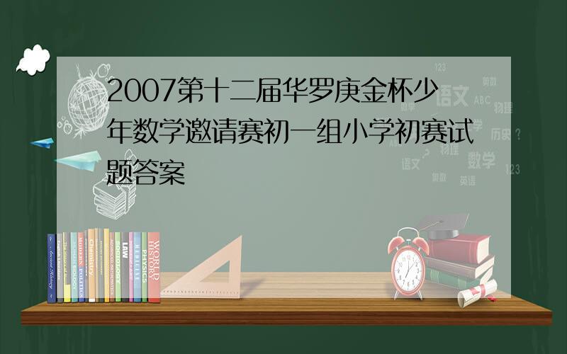 2007第十二届华罗庚金杯少年数学邀请赛初一组小学初赛试题答案