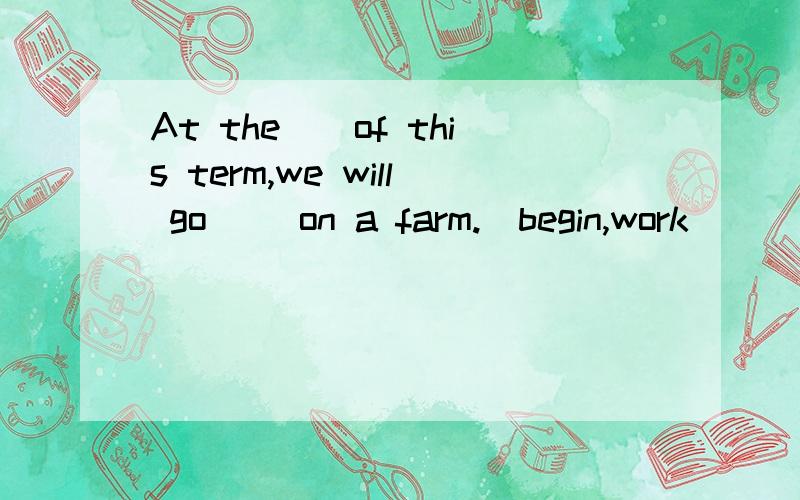 At the__of this term,we will go __on a farm.(begin,work)