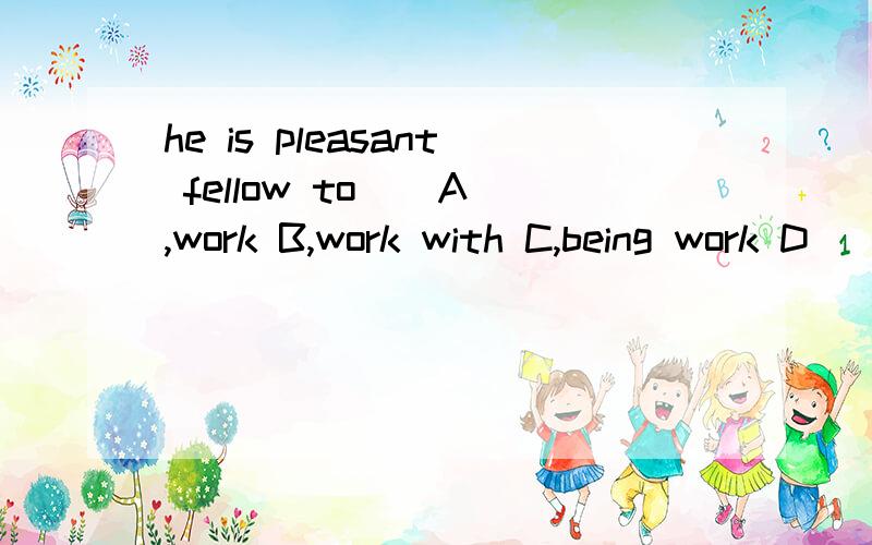 he is pleasant fellow to _ A,work B,work with C,being work D