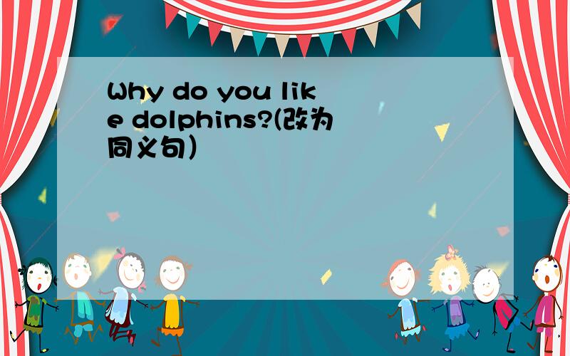Why do you like dolphins?(改为同义句）