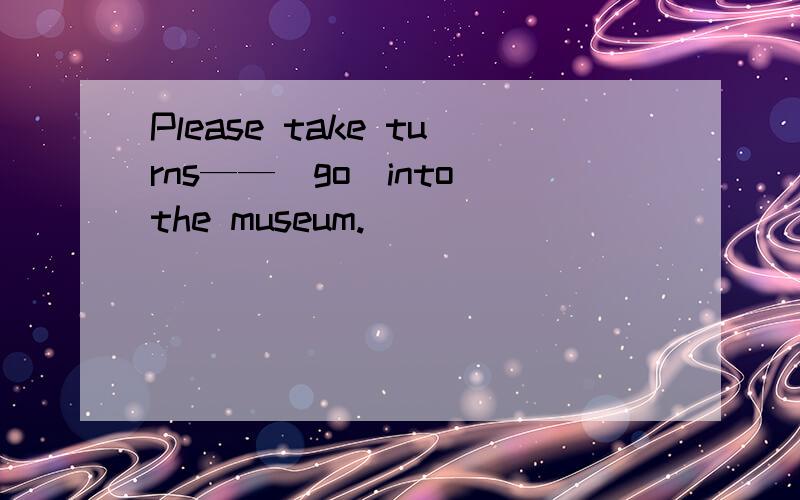 Please take turns——（go)into the museum.