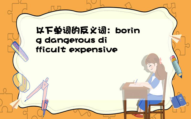 以下单词的反义词：boring dangerous difficult expensive