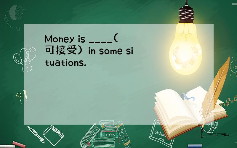 Money is ____(可接受）in some situations.