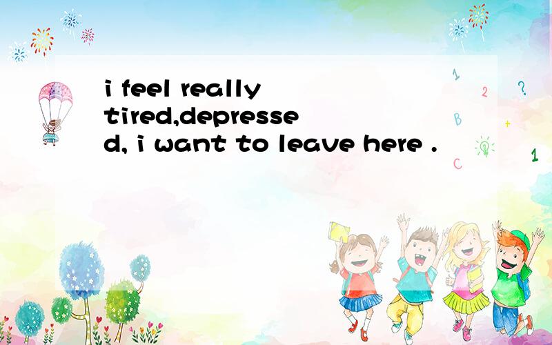 i feel really tired,depressed, i want to leave here .