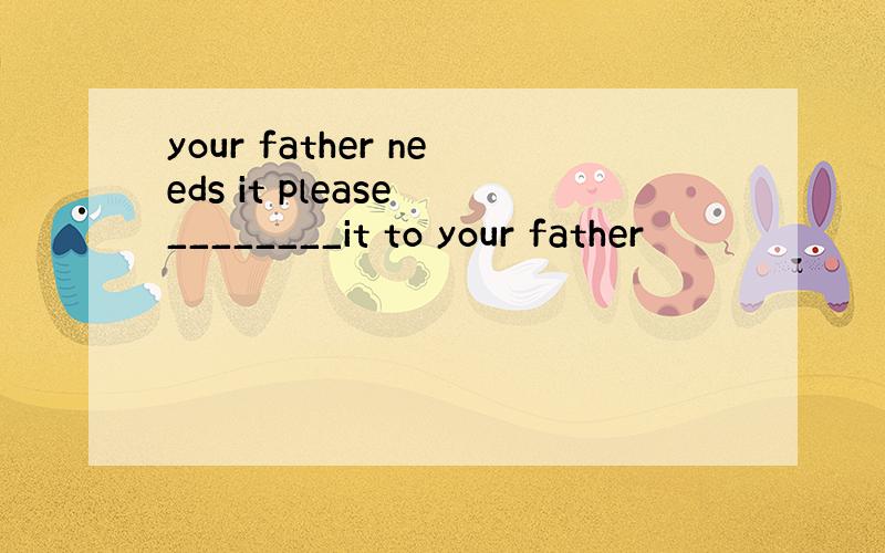 your father needs it please ________it to your father