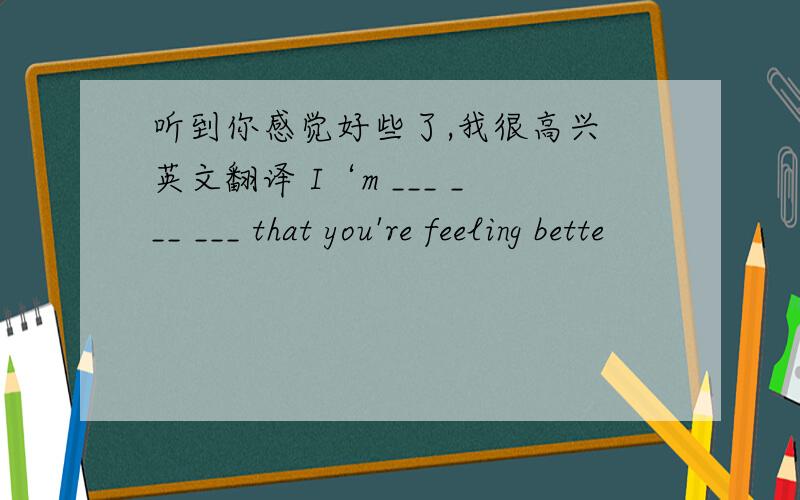听到你感觉好些了,我很高兴 英文翻译 I‘m ___ ___ ___ that you're feeling bette