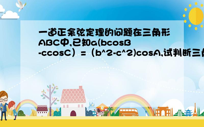 一道正余弦定理的问题在三角形ABC中,已知a(bcosB-ccosC）=（b^2-c^2)cosA,试判断三角形ABC的