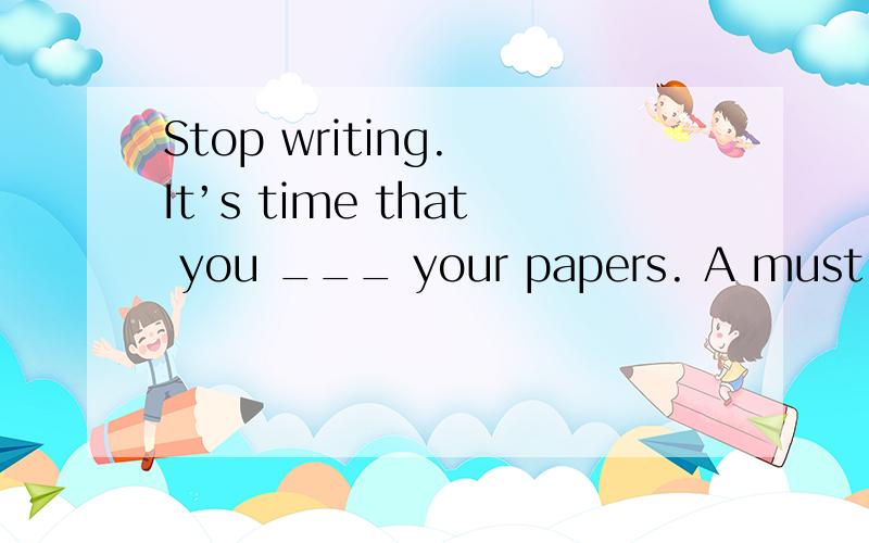 Stop writing. It’s time that you ___ your papers. A must han