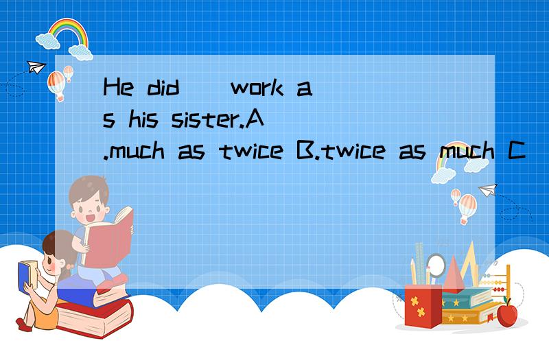 He did__work as his sister.A.much as twice B.twice as much C