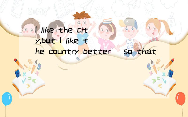 I like the city,but I like the country better _so that____ I