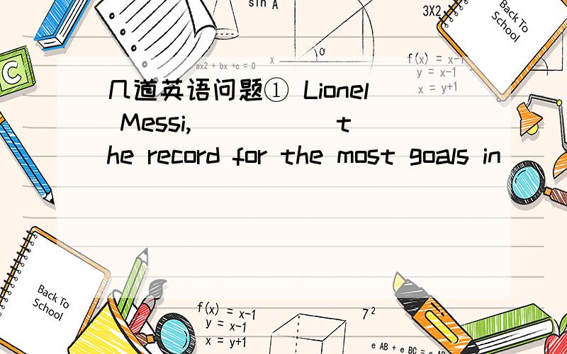 几道英语问题① Lionel Messi,_____ the record for the most goals in