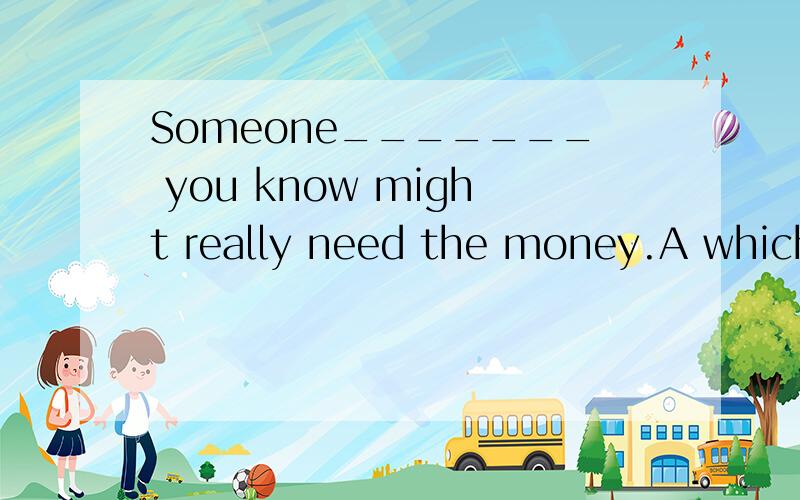 Someone_______ you know might really need the money.A which