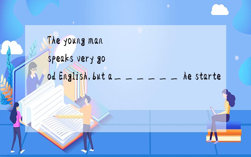 The young man speaks very good English,but a______ he starte