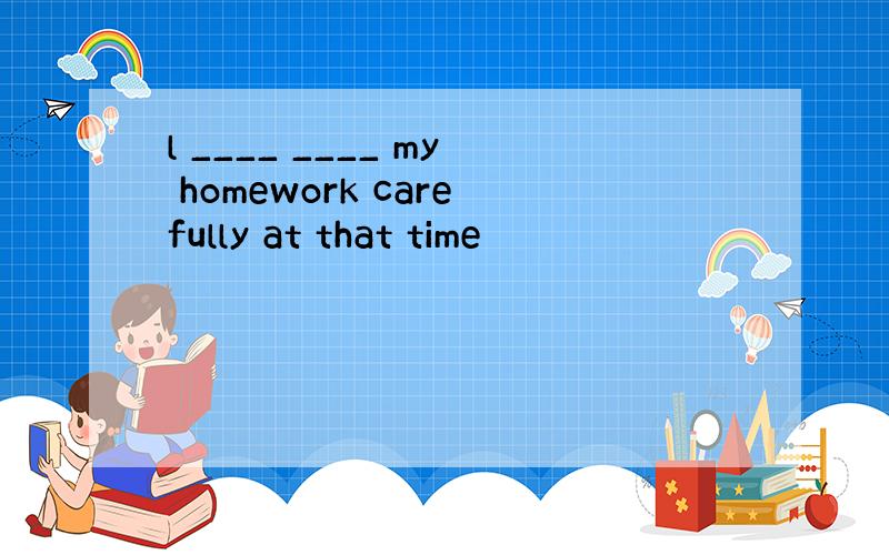 l ____ ____ my homework carefully at that time