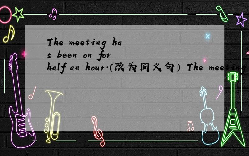 The meeting has been on for half an hour.（改为同义句） The meeting