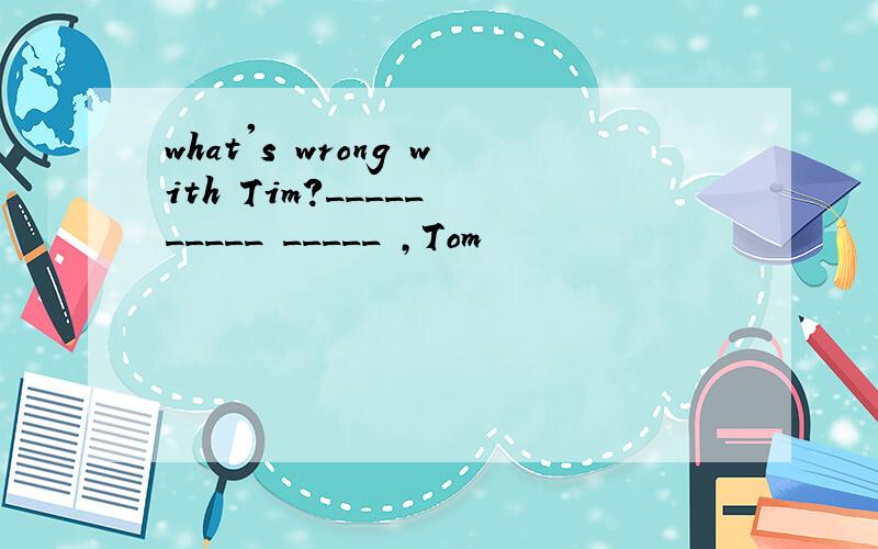 what's wrong with Tim?_____ _____ _____ ,Tom