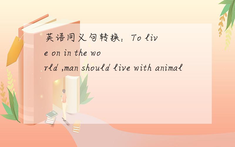 英语同义句转换：To live on in the world ,man should live with animal