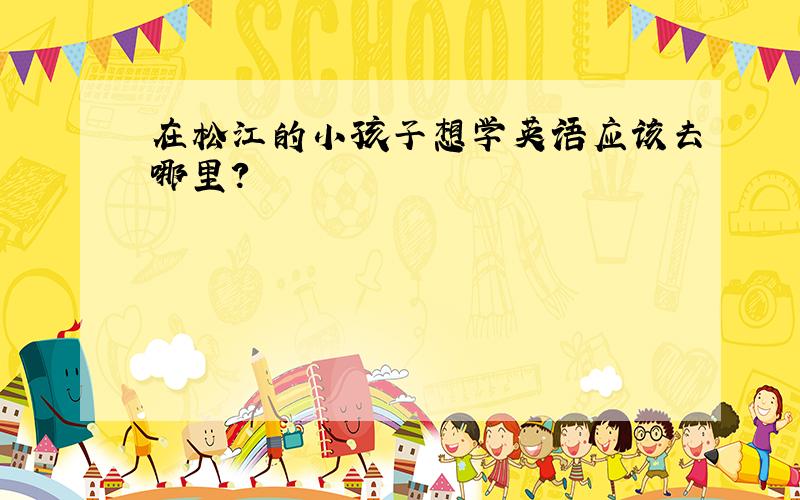 在松江的小孩子想学英语应该去哪里?
