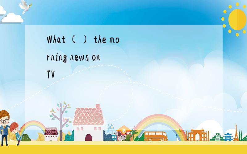 What () the morning news on TV