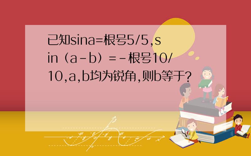 已知sina=根号5/5,sin（a-b）=－根号10/10,a,b均为锐角,则b等于?
