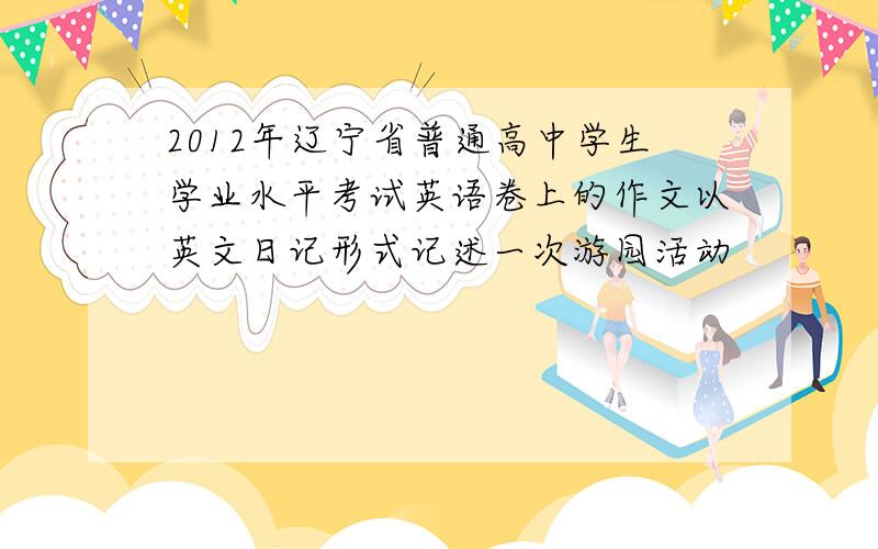 2012年辽宁省普通高中学生学业水平考试英语卷上的作文以英文日记形式记述一次游园活动