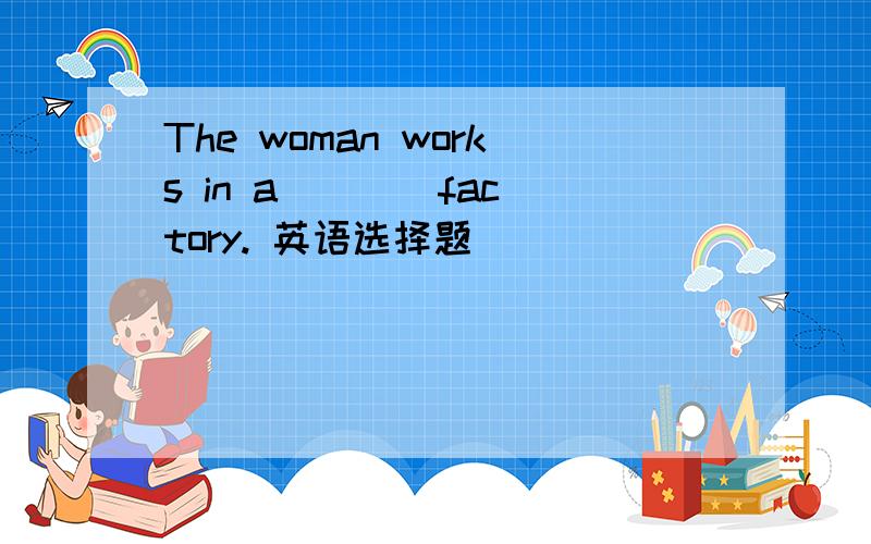 The woman works in a ___ factory. 英语选择题