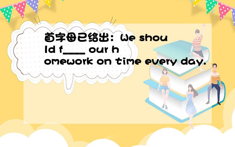 首字母已给出：We should f____ our homework on time every day.