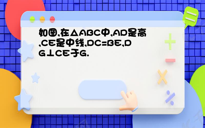 如图,在△ABC中,AD是高,CE是中线,DC=BE,DG⊥CE于G.