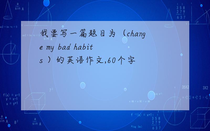 我要写一篇题目为（change my bad habits ）的英语作文,60个字