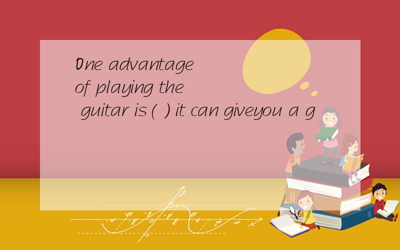 One advantage of playing the guitar is( ) it can giveyou a g