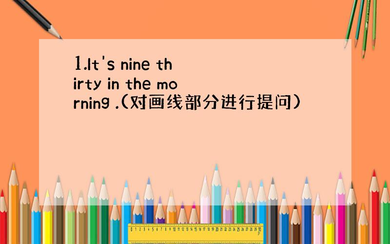 1.It's nine thirty in the morning .(对画线部分进行提问)