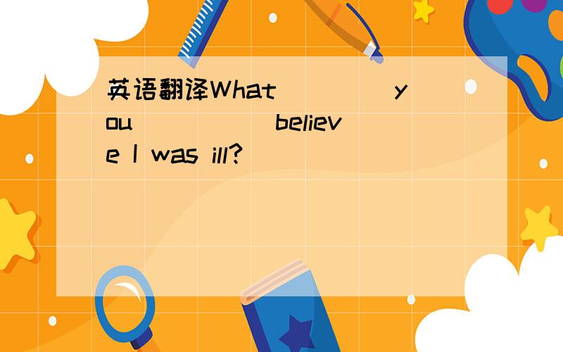 英语翻译What ____you _____believe I was ill?